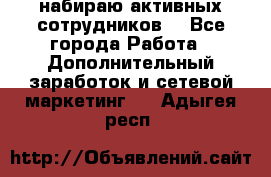 набираю активных сотрудников  - Все города Работа » Дополнительный заработок и сетевой маркетинг   . Адыгея респ.